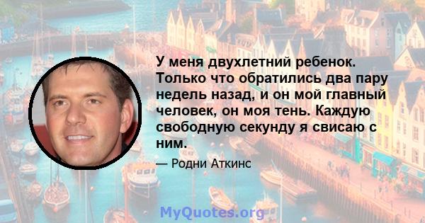 У меня двухлетний ребенок. Только что обратились два пару недель назад, и он мой главный человек, он моя тень. Каждую свободную секунду я свисаю с ним.