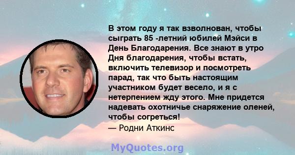 В этом году я так взволнован, чтобы сыграть 85 -летний юбилей Мэйси в День Благодарения. Все знают в утро Дня благодарения, чтобы встать, включить телевизор и посмотреть парад, так что быть настоящим участником будет