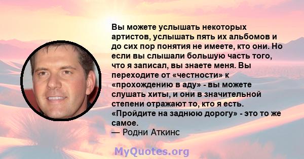 Вы можете услышать некоторых артистов, услышать пять их альбомов и до сих пор понятия не имеете, кто они. Но если вы слышали большую часть того, что я записал, вы знаете меня. Вы переходите от «честности» к «прохождению 