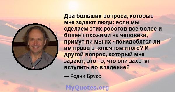 Два больших вопроса, которые мне задают люди: если мы сделаем этих роботов все более и более похожими на человека, примут ли мы их - понадобятся ли им права в конечном итоге? И другой вопрос, который мне задают, это то, 