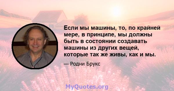 Если мы машины, то, по крайней мере, в принципе, мы должны быть в состоянии создавать машины из других вещей, которые так же живы, как и мы.