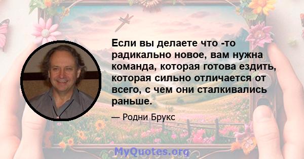 Если вы делаете что -то радикально новое, вам нужна команда, которая готова ездить, которая сильно отличается от всего, с чем они сталкивались раньше.