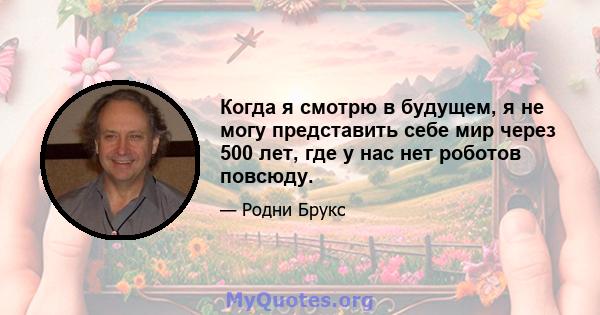 Когда я смотрю в будущем, я не могу представить себе мир через 500 лет, где у нас нет роботов повсюду.