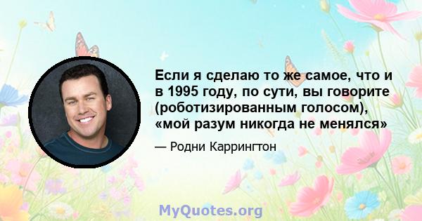 Если я сделаю то же самое, что и в 1995 году, по сути, вы говорите (роботизированным голосом), «мой разум никогда не менялся»