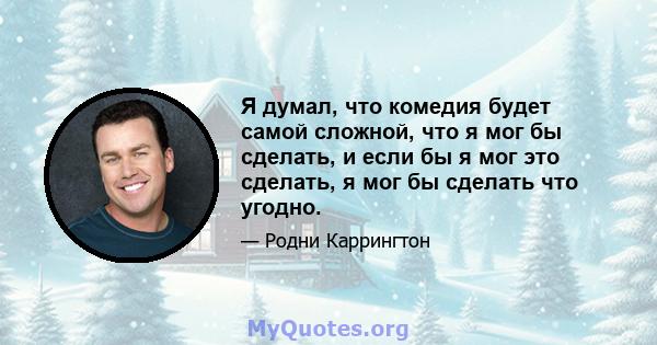 Я думал, что комедия будет самой сложной, что я мог бы сделать, и если бы я мог это сделать, я мог бы сделать что угодно.