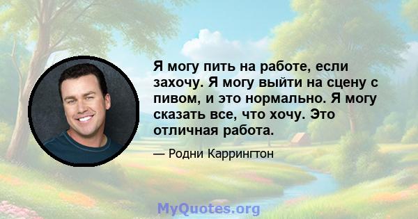 Я могу пить на работе, если захочу. Я могу выйти на сцену с пивом, и это нормально. Я могу сказать все, что хочу. Это отличная работа.