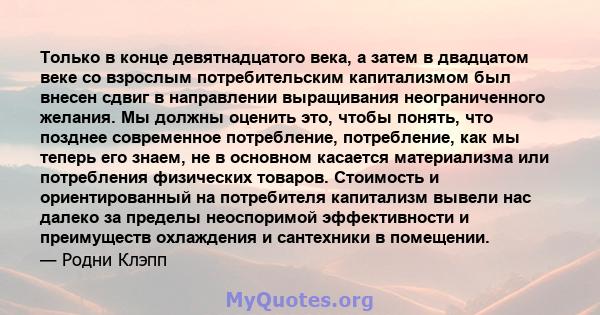 Только в конце девятнадцатого века, а затем в двадцатом веке со взрослым потребительским капитализмом был внесен сдвиг в направлении выращивания неограниченного желания. Мы должны оценить это, чтобы понять, что позднее