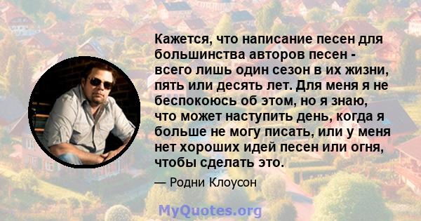 Кажется, что написание песен для большинства авторов песен - всего лишь один сезон в их жизни, пять или десять лет. Для меня я не беспокоюсь об этом, но я знаю, что может наступить день, когда я больше не могу писать,