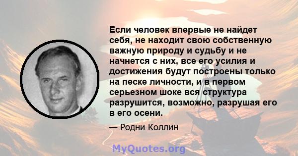 Если человек впервые не найдет себя, не находит свою собственную важную природу и судьбу и не начнется с них, все его усилия и достижения будут построены только на песке личности, и в первом серьезном шоке вся структура 