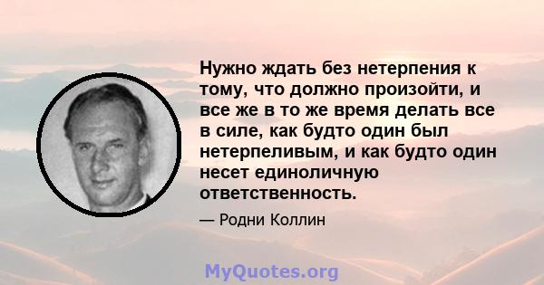 Нужно ждать без нетерпения к тому, что должно произойти, и все же в то же время делать все в силе, как будто один был нетерпеливым, и как будто один несет единоличную ответственность.