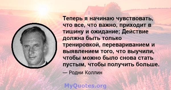 Теперь я начинаю чувствовать, что все, что важно, приходит в тишину и ожидание; Действие должна быть только тренировкой, перевариванием и выявлением того, что выучили, чтобы можно было снова стать пустым, чтобы получить 