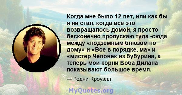 Когда мне было 12 лет, или как бы я ни стал, когда все это возвращалось домой, я просто бесконечно пропускаю туда -сюда между «подземным блюзом по дому» и «Все в порядке, ма» и «мистер Человек из бубурина, а теперь мои