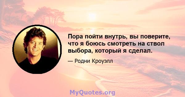 Пора пойти внутрь, вы поверите, что я боюсь смотреть на ствол выбора, который я сделал.