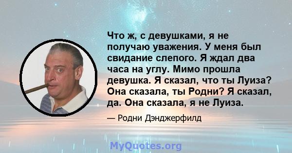 Что ж, с девушками, я не получаю уважения. У меня был свидание слепого. Я ждал два часа на углу. Мимо прошла девушка. Я сказал, что ты Луиза? Она сказала, ты Родни? Я сказал, да. Она сказала, я не Луиза.