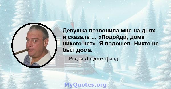 Девушка позвонила мне на днях и сказала ... «Подойди, дома никого нет». Я подошел. Никто не был дома.