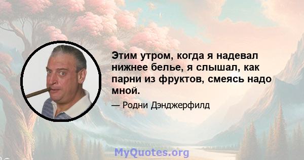 Этим утром, когда я надевал нижнее белье, я слышал, как парни из фруктов, смеясь надо мной.