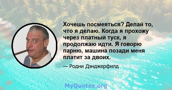 Хочешь посмеяться? Делай то, что я делаю. Когда я прохожу через платный туск, я продолжаю идти. Я говорю парню, машина позади меня платит за двоих.