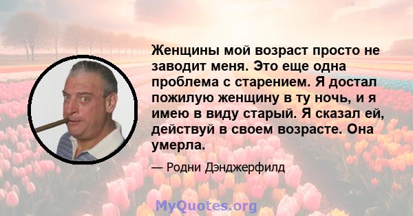 Женщины мой возраст просто не заводит меня. Это еще одна проблема с старением. Я достал пожилую женщину в ту ночь, и я имею в виду старый. Я сказал ей, действуй в своем возрасте. Она умерла.