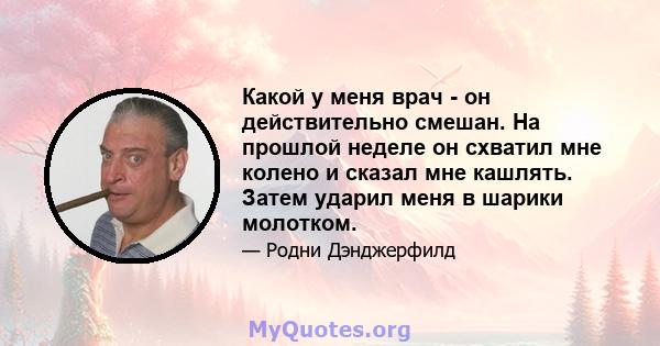 Какой у меня врач - он действительно смешан. На прошлой неделе он схватил мне колено и сказал мне кашлять. Затем ударил меня в шарики молотком.