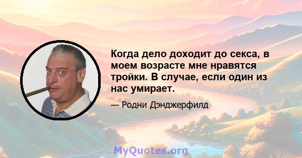 Когда дело доходит до секса, в моем возрасте мне нравятся тройки. В случае, если один из нас умирает.