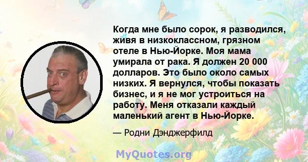 Когда мне было сорок, я разводился, живя в низкоклассном, грязном отеле в Нью-Йорке. Моя мама умирала от рака. Я должен 20 000 долларов. Это было около самых низких. Я вернулся, чтобы показать бизнес, и я не мог