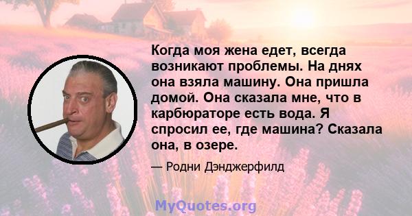 Когда моя жена едет, всегда возникают проблемы. На днях она взяла машину. Она пришла домой. Она сказала мне, что в карбюраторе есть вода. Я спросил ее, где машина? Сказала она, в озере.