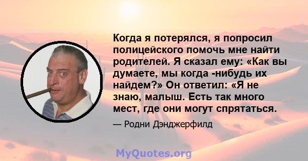 Когда я потерялся, я попросил полицейского помочь мне найти родителей. Я сказал ему: «Как вы думаете, мы когда -нибудь их найдем?» Он ответил: «Я не знаю, малыш. Есть так много мест, где они могут спрятаться.