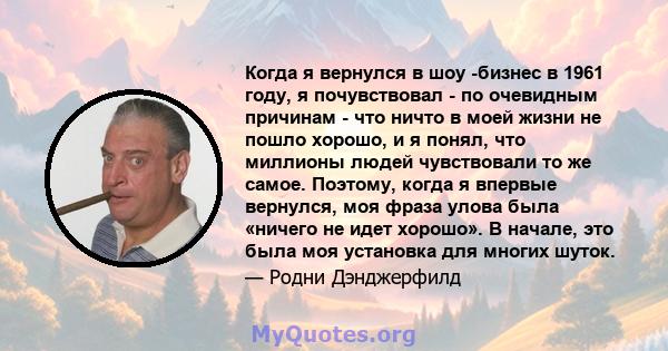 Когда я вернулся в шоу -бизнес в 1961 году, я почувствовал - по очевидным причинам - что ничто в моей жизни не пошло хорошо, и я понял, что миллионы людей чувствовали то же самое. Поэтому, когда я впервые вернулся, моя