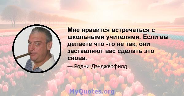 Мне нравится встречаться с школьными учителями. Если вы делаете что -то не так, они заставляют вас сделать это снова.