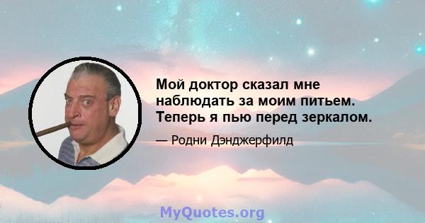 Мой доктор сказал мне наблюдать за моим питьем. Теперь я пью перед зеркалом.