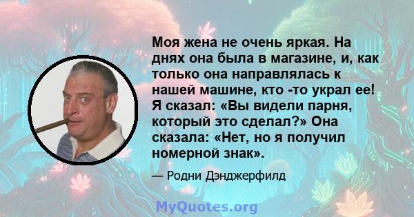 Моя жена не очень яркая. На днях она была в магазине, и, как только она направлялась к нашей машине, кто -то украл ее! Я сказал: «Вы видели парня, который это сделал?» Она сказала: «Нет, но я получил номерной знак».