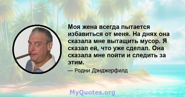 Моя жена всегда пытается избавиться от меня. На днях она сказала мне вытащить мусор. Я сказал ей, что уже сделал. Она сказала мне пойти и следить за этим.