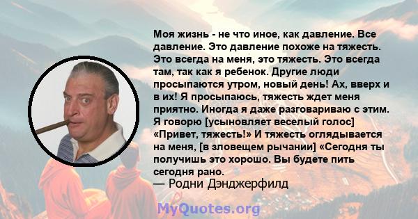 Моя жизнь - не что иное, как давление. Все давление. Это давление похоже на тяжесть. Это всегда на меня, это тяжесть. Это всегда там, так как я ребенок. Другие люди просыпаются утром, новый день! Ах, вверх и в их! Я