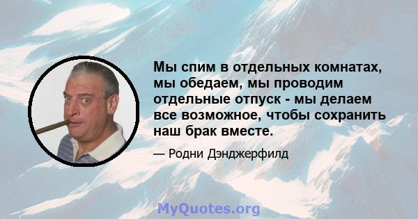 Мы спим в отдельных комнатах, мы обедаем, мы проводим отдельные отпуск - мы делаем все возможное, чтобы сохранить наш брак вместе.