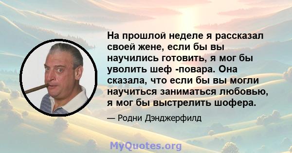 На прошлой неделе я рассказал своей жене, если бы вы научились готовить, я мог бы уволить шеф -повара. Она сказала, что если бы вы могли научиться заниматься любовью, я мог бы выстрелить шофера.