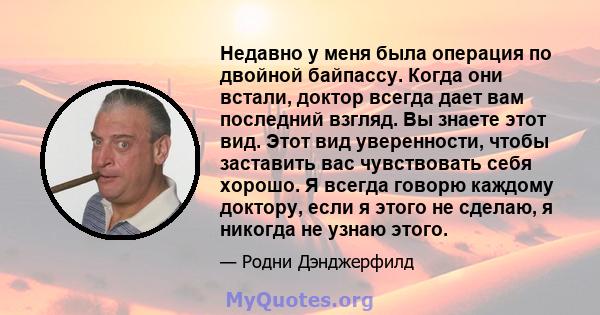 Недавно у меня была операция по двойной байпассу. Когда они встали, доктор всегда дает вам последний взгляд. Вы знаете этот вид. Этот вид уверенности, чтобы заставить вас чувствовать себя хорошо. Я всегда говорю каждому 