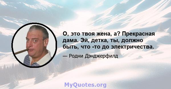 О, это твоя жена, а? Прекрасная дама. Эй, детка, ты, должно быть, что -то до электричества.