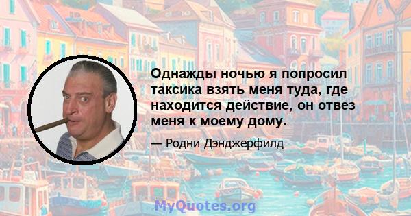 Однажды ночью я попросил таксика взять меня туда, где находится действие, он отвез меня к моему дому.