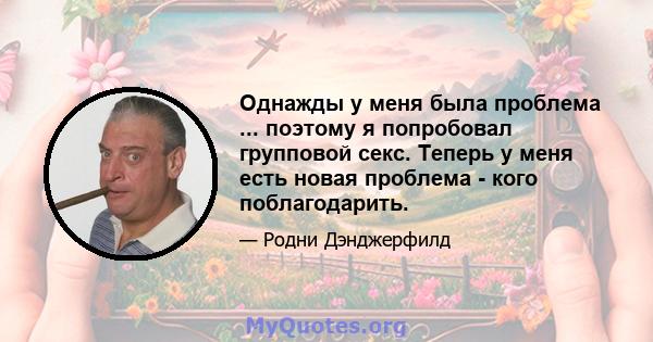 Однажды у меня была проблема ... поэтому я попробовал групповой секс. Теперь у меня есть новая проблема - кого поблагодарить.