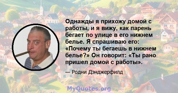 Однажды я прихожу домой с работы, и я вижу, как парень бегает по улице в его нижнем белье. Я спрашиваю его: «Почему ты бегаешь в нижнем белье?» Он говорит: «Ты рано пришел домой с работы».