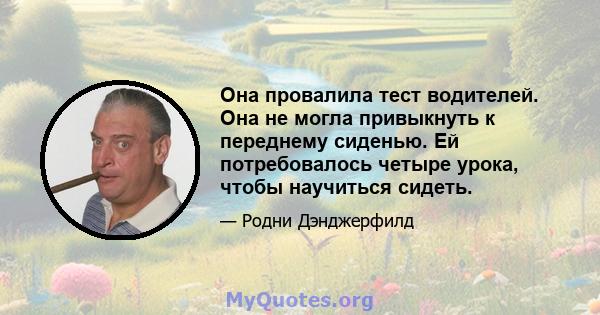 Она провалила тест водителей. Она не могла привыкнуть к переднему сиденью. Ей потребовалось четыре урока, чтобы научиться сидеть.