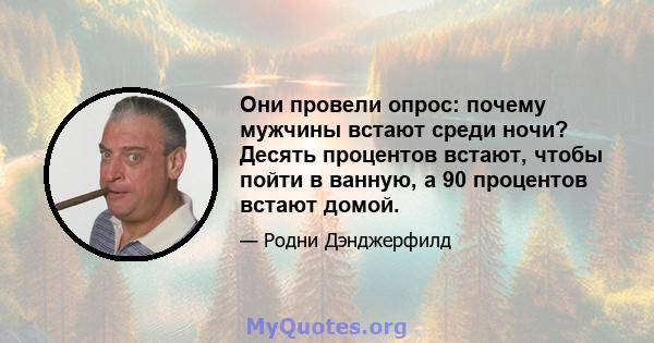 Они провели опрос: почему мужчины встают среди ночи? Десять процентов встают, чтобы пойти в ванную, а 90 процентов встают домой.