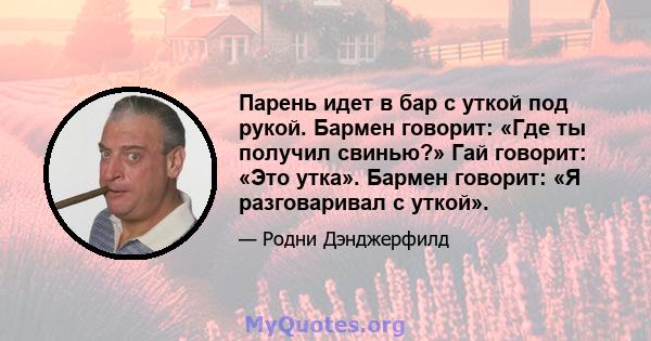 Парень идет в бар с уткой под рукой. Бармен говорит: «Где ты получил свинью?» Гай говорит: «Это утка». Бармен говорит: «Я разговаривал с уткой».