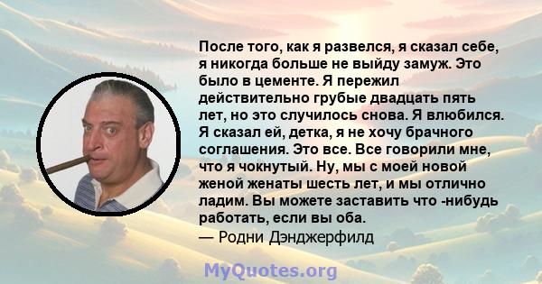 После того, как я развелся, я сказал себе, я никогда больше не выйду замуж. Это было в цементе. Я пережил действительно грубые двадцать пять лет, но это случилось снова. Я влюбился. Я сказал ей, детка, я не хочу