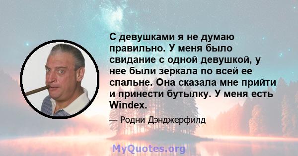 С девушками я не думаю правильно. У меня было свидание с одной девушкой, у нее были зеркала по всей ее спальне. Она сказала мне прийти и принести бутылку. У меня есть Windex.