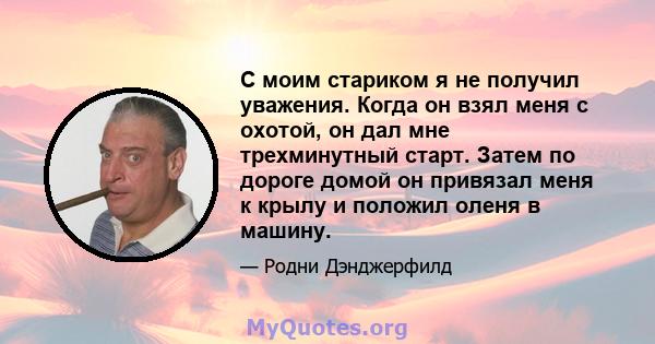 С моим стариком я не получил уважения. Когда он взял меня с охотой, он дал мне трехминутный старт. Затем по дороге домой он привязал меня к крылу и положил оленя в машину.