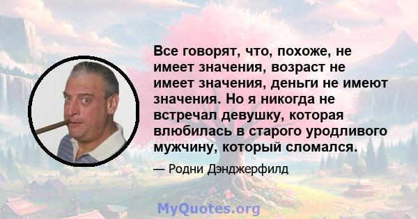 Все говорят, что, похоже, не имеет значения, возраст не имеет значения, деньги не имеют значения. Но я никогда не встречал девушку, которая влюбилась в старого уродливого мужчину, который сломался.