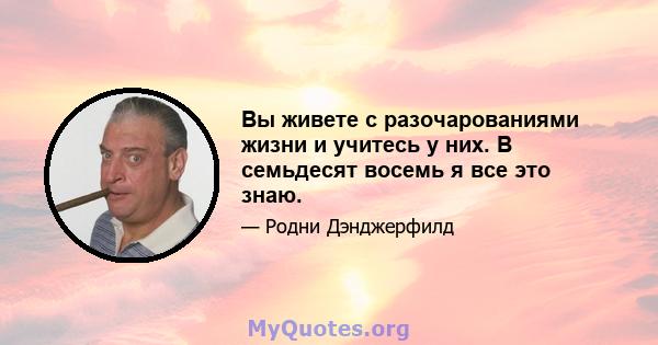 Вы живете с разочарованиями жизни и учитесь у них. В семьдесят восемь я все это знаю.