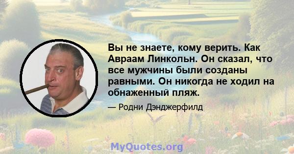 Вы не знаете, кому верить. Как Авраам Линкольн. Он сказал, что все мужчины были созданы равными. Он никогда не ходил на обнаженный пляж.