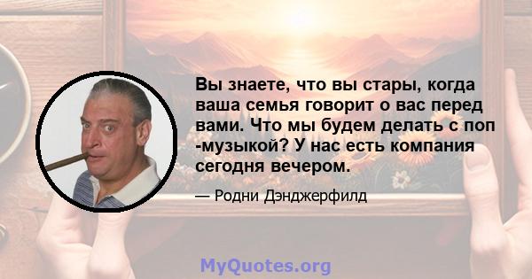 Вы знаете, что вы стары, когда ваша семья говорит о вас перед вами. Что мы будем делать с поп -музыкой? У нас есть компания сегодня вечером.